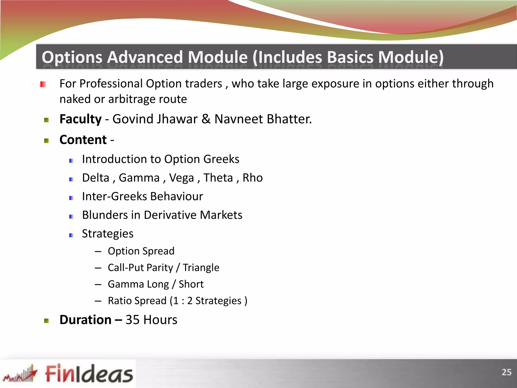 For Professional Option traders , who take large exposure in options either through naked or arbitrage routeFaculty - GovindJhawar & NavneetBhatter.Content -   Introduction to Option GreeksDelta , Gamma , Vega , Theta , RhoInter-Greeks BehaviourBlunders in Derivative MarketsStrategies Option SpreadCall-Put Parity / TriangleGamma Long / ShortRatio Spread (1 : 2 Strategies )Duration – 35 HoursOptions Advanced Module (Includes Basics Module)