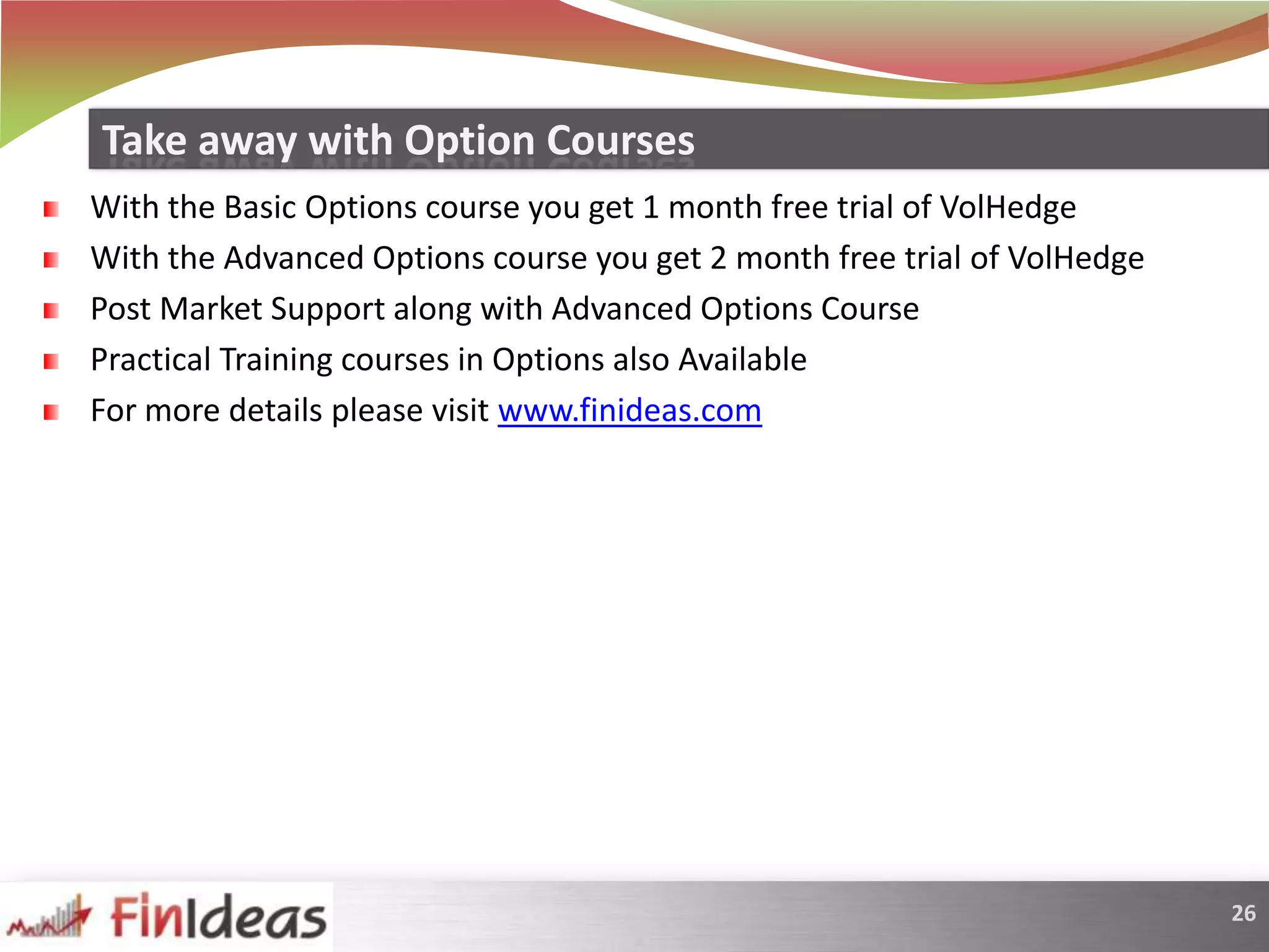 With the Basic Options course you get 1 month free trial of VolHedgeWith the Advanced Options course you get 2 month free trial of VolHedgePost Market Support along with Advanced Options CoursePractical Training courses in Options also AvailableFor more details please visit www.finideas.comTake away with Option Courses