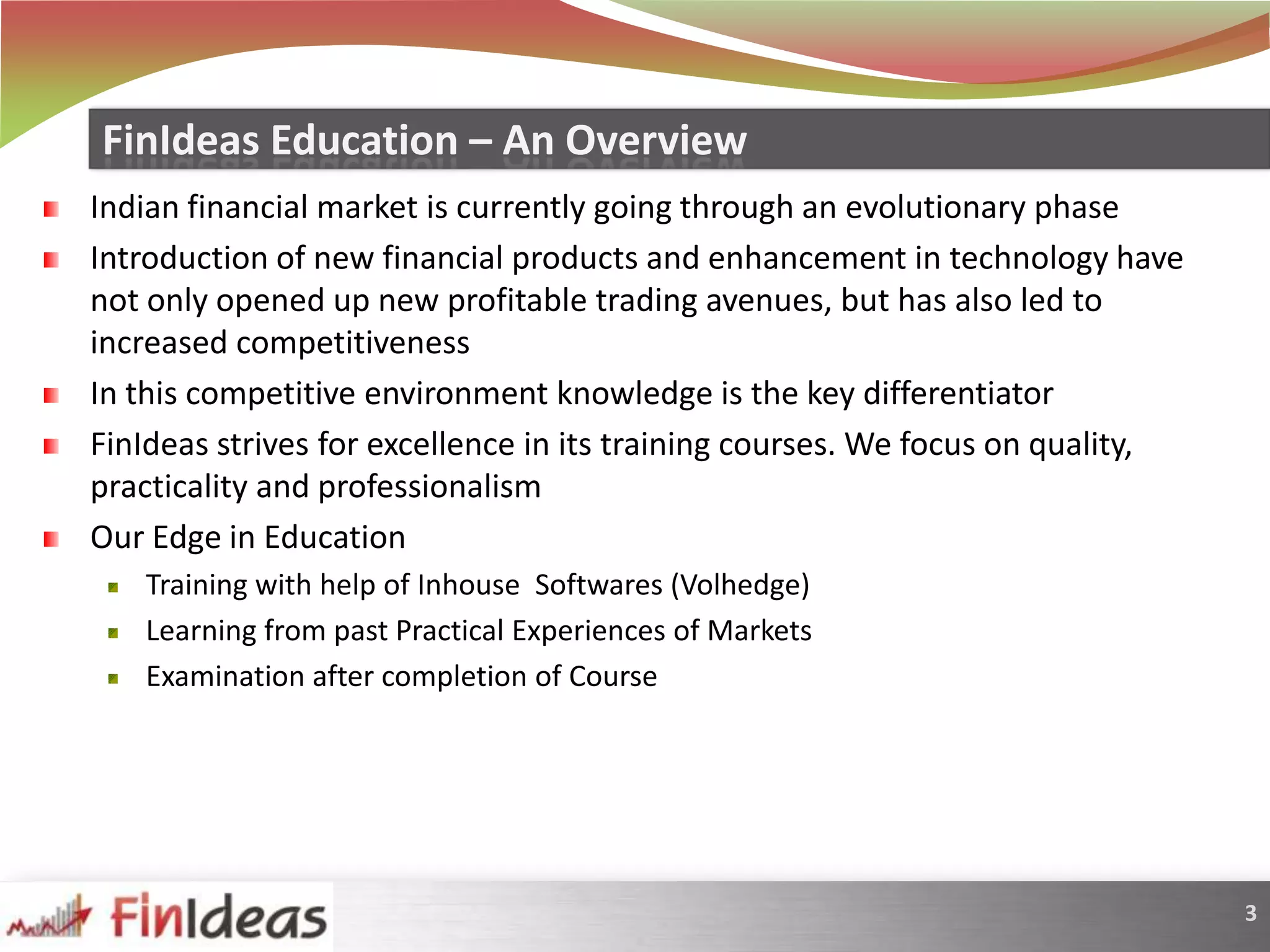 Indian financial market is currently going through an evolutionary phaseIntroduction of new financial products and enhancement in technology have not only opened up new profitable trading avenues, but has also led to increased competitivenessIn this competitive environment knowledge is the key differentiatorFinIdeas strives for excellence in its training courses. We focus on quality, practicality and professionalismOur Edge in EducationTraining with help of InhouseSoftwares (Volhedge)Learning from past Practical Experiences of MarketsExamination after completion of CourseFinIdeas Education – An Overview