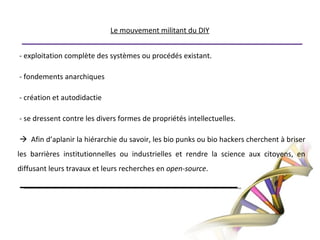 Le mouvement militant du DIY - exploitation complète des systèmes ou procédés existant.  - fondements anarchiques - création et autodidactie - se dressent contre les divers formes de propriétés intellectuelles.  Afin d’aplanir la hiérarchie du savoir, les bio punks ou bio hackers cherchent à briser les barrières institutionnelles ou industrielles et rendre la science aux citoyens, en diffusant leurs travaux et leurs recherches en open-source.