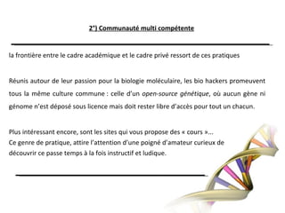2°) Communauté multi compétentela frontière entre le cadre académique et le cadre privé ressort de ces pratiquesRéunis autour de leur passion pour la biologie moléculaire, les bio hackers promeuvent tous la même culture commune : celle d’un open-source génétique, où aucun gène ni génome n’est déposé sous licence mais doit rester libre d’accès pour tout un chacun.Plus intéressant encore, sont les sites qui vous propose des « cours »...Ce genre de pratique, attire l’attention d’une poigné d’amateur curieux dedécouvrir ce passe temps à la fois instructif et ludique.