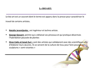 Le BIOART:Le bio-art est un courant dont le terme est apparu dans la presse pour caractériser letravail de certains artistes.   Natalie Jeremijenko : est ingénieur et techno artiste.