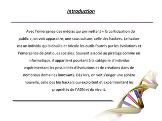 Introduction  Avec l’émergence des médias qui permettent « la participation du public », on voit apparaitre, une sous culture, celle des hackers. Le hacker est un individu qui bidouille et bricole les outils fournis par les évolutions et l’émergence de pratiques sociales. Souvent associé au piratage comme en informatique, il appartient pourtant à la catégorie d’individus expérimentant les possibilités d’évolutions et de créations dans de nombreux domaines innovants. Dès lors, on voit s’ériger une sphère nouvelle, celle des bio hackers qui exploitent et expérimentent les propriétés de l’ADN et du vivant.