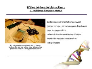 3°) Un espoir  scientifique?Le bio hacker a la volonté d’exploiter toutes les possibilités liées aux sciences génétiques. On compte déjà des découvertes intéressantes faites par les bio-hackers.Freeman Dyson:“Concevoir des génomes deviendra une activité personnelle, une nouvelle forme d’art comme la peinture ou la sculpture.Ainsi, nait chez les bio-hackers l'utopie qu'un jour peu être, M. ou Mme Toutlemonde pourrait découvrir une nouvelle bactérie, un médicament, une innovation dans son garage, un dimanche après-midi.