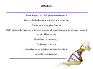 Définition:Biohacking est un néologisme contractant leterme « Biotechnologie » qui se caractérise parl’expérimentation génétique del’ADN et donc du vivant, et le terme « Hacking »( souvent associé au piratage) quant à lui, se définie ici, parbidouillage ou bricoloage .En d’autre termes, lebiohacker est un amateur qui expérimente lespossibilités du génome .