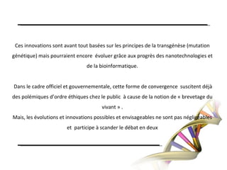 Ces innovations sont avant tout basées sur les principes de la transgénèse (mutation génétique) mais pourraient encore  évoluer grâce aux progrès des nanotechnologies et de la bioinformatique. Dans le cadre officiel et gouvernementale, cette forme de convergence  suscitent déjà des polémiques d’ordre éthiques chez le public  à cause de la notion de « brevetage du vivant » .Mais, les évolutions et innovations possibles et envisageables ne sont pas négligeables et  participe à scander le débat en deux