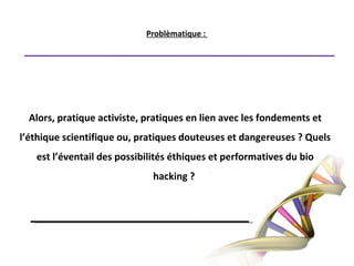 Problèmatique : Alors, pratique activiste, pratiques en lien avec les fondements et l’éthique scientifique ou, pratiques douteuses et dangereuses ? Quels est l’éventail des possibilités éthiques et performatives du bio hacking ? 