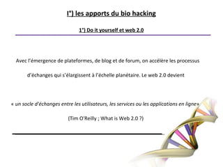I°) les apports du bio hacking1°) Do it yourself et web 2.0Avec l’émergence de plateformes, de blog et de forum, on accélère les processus d’échanges qui s’élargissent à l’échelle planétaire. Le web 2.0 devient « un socle d'échanges entre les utilisateurs, les services ou les applications en ligne» (Tim O'Reilly ; What is Web 2.0 ?)