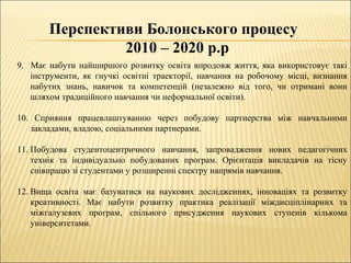 Перспективи Болонського процесу
2010 – 2020 р.р
9. Має набути найширшого розвитку освіта впродовж життя, яка використовує такі
інструменти, як гнучкі освітні траекторії, навчання на робочому місці, визнання
набутих знань, навичок та компетенцій (незалежно від того, чи отримані вони
шляхом традиційного навчання чи неформальної освіти).
10. Сприяння працевлаштуванню через побудову партнерства між навчальними
закладами, владою, соціальними партнерами.
11. Побудова студентоцентричного навчання, запровадження нових педагогічних
технік та індивідуально побудованих програм. Орієнтація викладачів на тісну
співпрацю зі студентами у розширенні спектру напрямів навчання.
12. Вища освіта має базуватися на наукових дослідженнях, інноваціях та розвитку
креативності. Має набути розвитку практика реалізації міждисціплінарних та
міжгалузевих програм, спільного присудження наукових ступенів кількома
університетами.
 