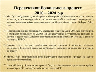 Перспективи Болонського процесу
2010 – 2020 р.р
13. Має бути побудована дуже відкрита в міжнародному відношенні освітня система,
де поєднуються конкуренція в світовому масштабі з політикою партнерства з
іншими регіонами світу, налагодженням постійного діалогу через Bologna Polisy
Fora.
14. Подальший розвиток мобільності, досягнення участі не менш 20% всіх випускників
у програмах мобільності до 2020 р. (це має стосуватися і студентів, що приїхали до
Європи з третіх країн). Всіляке заохочення вивчення іноземних мов, що є давньою
традицією ЕПВО.
15. Повинні стати загально прийнятими спільні дипломи і програми, політичні
ініціативи з фінансової підтримки мобільності, взаємного визнання віз та дозволів
на роботу.
16. Мають бути запропоновані нові інструменти моніторингу процесу на основі
принципу бенчмаркінгу.
17. На новій фазі у Болонському процесі будуть співголовувати представник країни,
що головує в ЄС та однієї з країн, що не є членом ЄС.
 