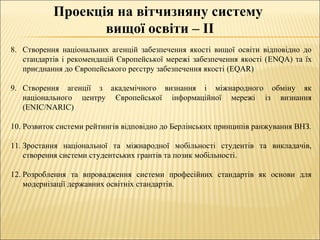 Проекція на вітчизняну систему
вищої освіти – ІІ
8. Створення національних агенцій забезпечення якості вищої освіти відповідно до
стандартів і рекомендацій Європейської мережі забезпечення якості (ENQA) та їх
приєднання до Європейського реєстру забезпечення якості (EQAR)
9. Створення агенції з академічного визнання і міжнародного обміну як
національного центру Європейської інформаційної мережі із визнання
(ENIC/NARIC)
10. Розвиток системи рейтингів відповідно до Берлінських принципів ранжування ВНЗ.
11. Зростання національної та міжнародної мобільності студентів та викладачів,
створення системи студентських грантів та позик мобільності.
12. Розроблення та впровадження системи професійних стандартів як основи для
модернізації державних освітніх стандартів.
 