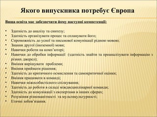 Якого випускника потребує Європа
Вища освіта має забезпечити йому наступні компетенції:
• Здатність до аналізу та синтезу;
• Здатність організувати процес та спланувати його;
• Спроможність до усної та письмової комунікації рідною мовою;
• Знання другої (іноземної) мови;
• Навички роботи на комп’ютері;
• Навички до обробки інформації (здатність знайти та проаналізувати інформацію з
різних джерел);
• Вміння вирішувати проблеми;
• Вміння приймати рішення;
• Здатність до критичного осмислення та самокритичної оцінки;
• Вміння працювати в команді;
• Навички міжособистісного спілкування;
• Здатність до роботи в складі міждисциплінарної команди;
• Здатність до комунікації з експертами в інших сферах;
• Розуміння різноманітності та мультикультурності;
• Етичні зобов’язання.
 