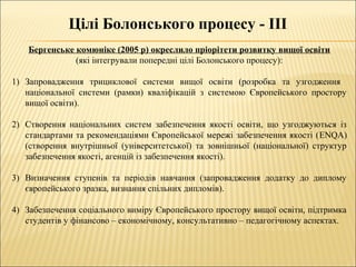 Цілі Болонського процесу - ІІІ
Бергенське комюніке (2005 р) окреслило пріорітети розвитку вищої освіти
(які інтегрували попередні цілі Болонського процесу):
1) Запровадження трициклової системи вищої освіти (розробка та узгодження
національної системи (рамки) кваліфікацій з системою Європейського простору
вищої освіти).
2) Створення національних систем забезпечення якості освіти, що узгоджуються із
стандартами та рекомендаціями Європейської мережі забезпечення якості (ENQA)
(створення внутрішньої (університетської) та зовнішньої (національної) структур
забезпечення якості, агенцій із забезпечення якості).
3) Визначення ступенів та періодів навчання (запровадження додатку до диплому
європейського зразка, визнання спільних дипломів).
4) Забезпечення соціального виміру Європейського простору вищої освіти, підтримка
студентів у фінансово – економічному, консультативно – педагогічному аспектах.
 