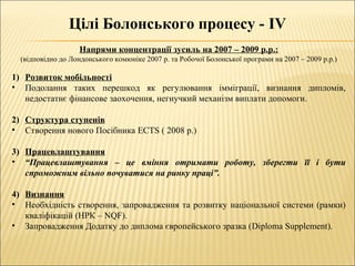 Цілі Болонського процесу - IV
Напрями концентрації зусиль на 2007 – 2009 р.р.:
(відповідно до Лондонського комюніке 2007 р. та Робочої Болонської програми на 2007 – 2009 р.р.)
1) Розвиток мобільності
• Подолання таких перешкод як регулювання імміграції, визнання дипломів,
недостатнє фінансове заохочення, негнучкий механізм виплати допомоги.
2) Структура ступенів
• Створення нового Посібника ECTS ( 2008 р.)
3) Працевлаштування
• “Працевлаштування – це вміння отримати роботу, зберегти її і бути
спроможним вільно почуватися на ринку праці”.
4) Визнання
• Необхідність створення, запровадження та розвитку національної системи (рамки)
кваліфікацій (НРК – NQF).
• Запровадження Додатку до диплома європейського зразка (Diploma Supplement).
 