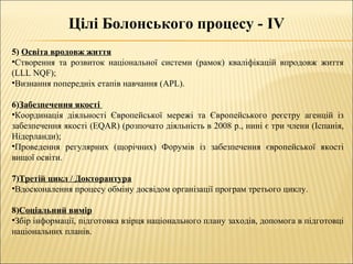 Цілі Болонського процесу - IV
5) Освіта вродовж життя
•Створення та розвиток національної системи (рамок) кваліфікацій впродовж життя
(LLL NQF);
•Визнання попередніх етапів навчання (APL).
6)Забезпечення якості
•Координація діяльності Європейської мережі та Європейського реєстру агенцій із
забезпечення якості (EQAR) (розпочато діяльність в 2008 р., нині є три члени (Іспанія,
Нідерланди);
•Проведення регулярних (щорічних) Форумів із забезпечення європейської якості
вищої освіти.
7)Третій цикл / Докторантура
•Вдосконалення процесу обміну досвідом організації програм третього циклу.
8)Соціальний вимір
•Збір інформації, підготовка взірця національного плану заходів, допомога в підготовці
національних планів.
 