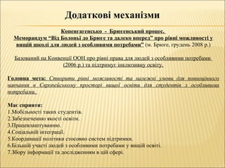 Додаткові механізми
Копенгагенсько - Брюгенський процес.
Меморандум “Від Болоньї до Брюге та далеко вперед” про рівні можливості у
вищій школі для людей з особливими потребами” (м. Брюге, грудень 2008 р.)
Базований на Конвенції ООН про рівні права для людей з особливими потребами
(2006 р.) та підтримує інклюзивну освіту.
Головна мета: Створити рівні можливості та належні умови для повноцінного
навчання в Європейському просторі вищої освіти для студентів з особливими
потребами.
Має сприяти:
1.Мобільності таких студентів.
2.Забезпеченню якості освіти.
3.Працевлаштуванню.
4.Соціальній інтеграції.
5.Координації політики стосовно систем підтримки.
6.Більшій участі людей з особливими потребами у вищій освіті.
7.Збору інформації та дослідженням в цій сфері.
 