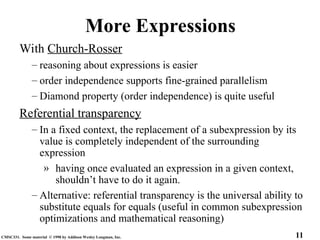11
CMSC331. Some material © 1998 by Addison Wesley Longman, Inc.
More Expressions
With Church-Rosser
– reasoning about expressions is easier
– order independence supports fine-grained parallelism
– Diamond property (order independence) is quite useful
Referential transparency
– In a fixed context, the replacement of a subexpression by its
value is completely independent of the surrounding
expression
» having once evaluated an expression in a given context,
shouldn’t have to do it again.
– Alternative: referential transparency is the universal ability to
substitute equals for equals (useful in common subexpression
optimizations and mathematical reasoning)
 