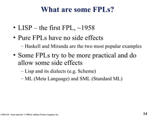 14
CMSC331. Some material © 1998 by Addison Wesley Longman, Inc.
What are some FPLs?
• LISP – the first FPL, ~1958
• Pure FPLs have no side effects
– Haskell and Miranda are the two most popular examples
• Some FPLs try to be more practical and do
allow some side effects
– Lisp and its dialects (e.g. Scheme)
– ML (Meta Language) and SML (Standard ML)
 