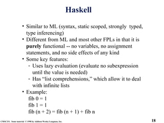18
CMSC331. Some material © 1998 by Addison Wesley Longman, Inc.
Haskell
• Similar to ML (syntax, static scoped, strongly typed,
type inferencing)
• Different from ML and most other FPLs in that it is
purely functional -- no variables, no assignment
statements, and no side effects of any kind
• Some key features:
- Uses lazy evaluation (evaluate no subexpression
until the value is needed)
- Has “list comprehensions,” which allow it to deal
with infinite lists
• Example:
fib 0 = 1
fib 1 = 1
fib (n + 2) = fib (n + 1) + fib n
 