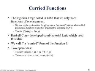 20
CMSC331. Some material © 1998 by Addison Wesley Longman, Inc.
Curried Functions
• The logician Frege noted in 1883 that we only need
functions of one argument.
– We can replace a function f(x,y) by a new function f’(x) that when called
produces a function of another argument to compute f(x,Y).
– That is: (f'(x))(y) = f (x,y)
• Haskell Curry developed combinatorial logic which used
this idea.
• We call f’ a “curried” form of the function f.
• Two operations:
– To curry : ((a,b) -> c) -> (a -> b -> c)
– To uncurry : (a -> b -> c) -> ((a,b) -> c)
 