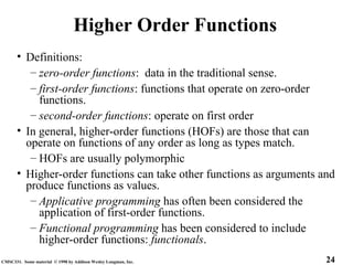 24
CMSC331. Some material © 1998 by Addison Wesley Longman, Inc.
Higher Order Functions
• Definitions:
– zero-order functions: data in the traditional sense.
– first-order functions: functions that operate on zero-order
functions.
– second-order functions: operate on first order
• In general, higher-order functions (HOFs) are those that can
operate on functions of any order as long as types match.
– HOFs are usually polymorphic
• Higher-order functions can take other functions as arguments and
produce functions as values.
– Applicative programming has often been considered the
application of first-order functions.
– Functional programming has been considered to include
higher-order functions: functionals.
 