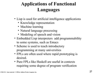27
CMSC331. Some material © 1998 by Addison Wesley Longman, Inc.
Applications of Functional
Languages
• Lisp is used for artificial intelligence applications
• Knowledge representation
• Machine learning
• Natural language processing
• Modeling of speech and vision
• Embedded Lisp interpreters add programmability
to some systems, such as Emacs
• Scheme is used to teach introductory
programming at many universities
• FPLs are often used where rapid prototyping is
desired.
• Pure FPLs like Haskell are useful in contexts
requiring some degree of program verification
 
