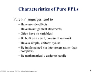6
CMSC331. Some material © 1998 by Addison Wesley Longman, Inc.
Characteristics of Pure FPLs
Pure FP languages tend to
– Have no side-effects
– Have no assignment statements
– Often have no variables!
– Be built on a small, concise framework
– Have a simple, uniform syntax
– Be implemented via interpreters rather than
compilers
– Be mathematically easier to handle
 