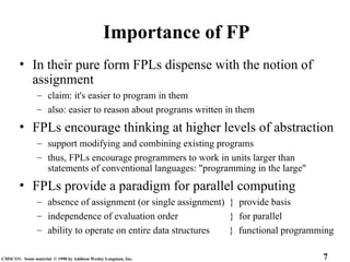 7
CMSC331. Some material © 1998 by Addison Wesley Longman, Inc.
Importance of FP
• In their pure form FPLs dispense with the notion of
assignment
– claim: it's easier to program in them
– also: easier to reason about programs written in them
• FPLs encourage thinking at higher levels of abstraction
– support modifying and combining existing programs
– thus, FPLs encourage programmers to work in units larger than
statements of conventional languages: "programming in the large"
• FPLs provide a paradigm for parallel computing
– absence of assignment (or single assignment) } provide basis
– independence of evaluation order } for parallel
– ability to operate on entire data structures } functional programming
 