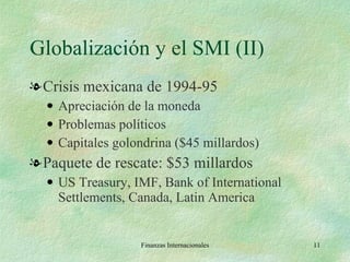 Globalización y el SMI (II) Crisis mexicana de 1994-95 Apreciación de la moneda Problemas políticos Capitales golondrina ($45 millardos) Paquete de rescate: $53 millardos US Treasury, IMF, Bank of International Settlements, Canada, Latin America Finanzas Internacionales 