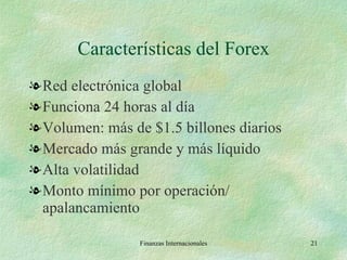 Características del Forex Red electrónica global Funciona 24 horas al día Volumen: más de $1.5 billones diarios Mercado más grande y más líquido Alta volatilidad Monto mínimo por operación/ apalancamiento Finanzas Internacionales 