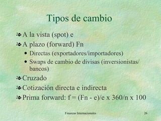 Tipos de cambio  A la vista (spot) e A plazo (forward) Fn Directas (exportadores/importadores) Swaps de cambio de divisas (inversionistas/ bancos) Cruzado Cotización directa e indirecta Prima forward: f = (Fn - e)/e x 360/n x 100 Finanzas Internacionales 