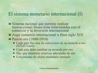 El sistema monetario internacional (I) Sistema racional que permite realizar transacciones financieras relacionadas con el comercio y la inversión internacional Auge comercio internacional a fines siglo XIX Patrón oro (1880-1914) Cada país fija tasa de conversión de su moneda a oro ($20,67/onza) Cada país debe cambiar su moneda por oro Hay que mantener reservas adecuadas de oro Crecimiento de oferta monetaria limitado Finanzas Internacionales 