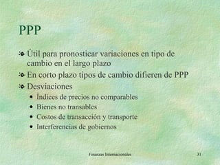 PPP Útil para pronosticar variaciones en tipo de cambio en el largo plazo En corto plazo tipos de cambio difieren de PPP Desviaciones Índices de precios no comparables Bienes no transables Costos de transacción y transporte Interferencias de gobiernos Finanzas Internacionales 