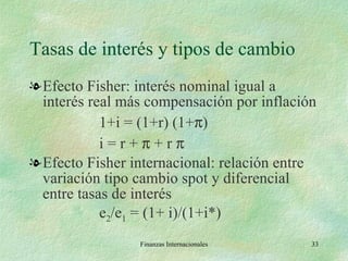 Tasas de interés y tipos de cambio Efecto Fisher: interés nominal igual a interés real más compensación por inflación 1+i = (1+r) (1+  ) i = r +    + r     Efecto Fisher internacional: relación entre variación tipo cambio spot y diferencial entre tasas de interés e 2 /e 1  = (1+ i)/(1+i*) Finanzas Internacionales 