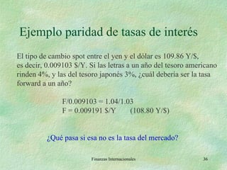 Ejemplo paridad de tasas de interés Finanzas Internacionales El tipo de cambio spot entre el yen y el dólar es 109.86 Y/$, es decir, 0.009103 $/Y. Si las letras a un año del tesoro americano rinden 4%, y las del tesoro japonés 3%, ¿cuál debería ser la tasa forward a un año? F/0.009103 = 1.04/1.03 F = 0.009191 $/Y (108.80 Y/$)   ¿Qué pasa si esa no es la tasa del mercado? 
