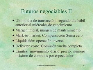 Futuros negociables II Ultimo día de transacción: segundo día hábil anterior al miércoles de vencimiento Margen inicial, margen de mantenimiento Mark-to-market. Compensación Suma cero Liquidación: operación inversa Delivery: costo. Comisión vuelta completa Límites: movimiento diario precio, número máximo de contratos por especulador Finanzas Internacionales 