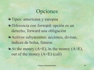 Opciones Tipos: americana y europea Diferencia con forward: opción es un derecho, forward una obligación Activos subyacentes: acciones, divisas, índices de bolsa, futuros At the money (A=E), in the money (A>E), out of the money (A<E) (call) Finanzas Internacionales 