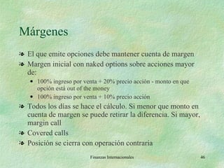 Márgenes El que emite opciones debe mantener cuenta de margen Margen inicial con naked options sobre acciones mayor de: 100% ingreso por venta + 20% precio acción - monto en que opción está out of the money 100% ingreso por venta + 10% precio acción Todos los días se hace el cálculo. Si menor que monto en cuenta de margen se puede retirar la diferencia. Si mayor, margin call Covered calls Posición se cierra con operación contraria Finanzas Internacionales 