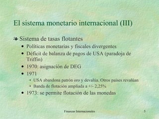 El sistema monetario internacional (III) Sistema de tasas flotantes Políticas monetarias y fiscales divergentes Déficit de balanza de pagos de USA (paradoja de Triffin) 1970: asignación de DEG 1971 USA abandona patrón oro y devalúa. Otros países revalúan Banda de flotación ampliada a +/- 2,25% 1973: se permite flotación de las monedas Finanzas Internacionales 