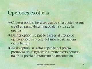 Opciones exóticas Chooser option: inversor decide si la opción es put o call en punto determinado de la vida de la opción Barrier option: se puede ejercer al precio de ejercicio sólo si precio del subyacente supera cierta barrera Asian option: su valor depende del precio promedio del subyacente durante cierto período, no de su precio al momento de maduración Finanzas Internacionales 