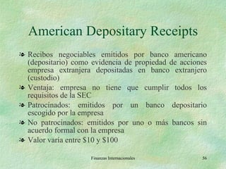 American Depositary Receipts Recibos negociables emitidos por banco americano (depositario) como evidencia de propiedad de acciones empresa extranjera depositadas en banco extranjero (custodio) Ventaja: empresa no tiene que cumplir todos los requisitos de la SEC  Patrocinados: emitidos por un banco depositario escogido por la empresa No patrocinados: emitidos por uno o más bancos sin acuerdo formal con la empresa Valor varía entre $10 y $100 Finanzas Internacionales 