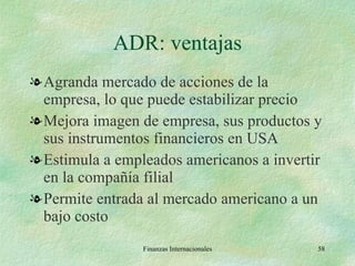 ADR: ventajas Agranda mercado de acciones de la empresa, lo que puede estabilizar precio Mejora imagen de empresa, sus productos y sus instrumentos financieros en USA Estimula a empleados americanos a invertir en la compañía filial Permite entrada al mercado americano a un bajo costo Finanzas Internacionales 