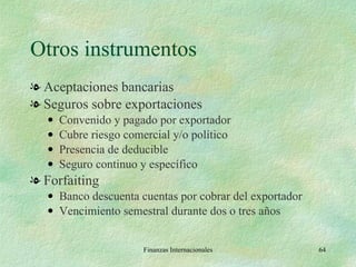 Otros instrumentos Aceptaciones bancarias Seguros sobre exportaciones Convenido y pagado por exportador Cubre riesgo comercial y/o político Presencia de deducible Seguro continuo y específico Forfaiting Banco descuenta cuentas por cobrar del exportador Vencimiento semestral durante dos o tres años Finanzas Internacionales 