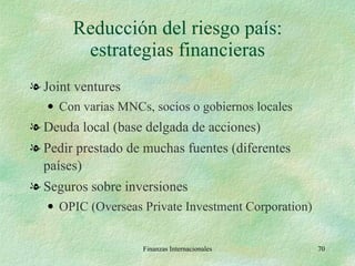 Reducción del riesgo país: estrategias financieras Joint ventures Con varias MNCs, socios o gobiernos locales Deuda local (base delgada de acciones) Pedir prestado de muchas fuentes (diferentes países) Seguros sobre inversiones OPIC (Overseas Private Investment Corporation) Finanzas Internacionales 