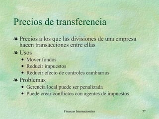 Precios de transferencia Precios a los que las divisiones de una empresa hacen transacciones entre ellas Usos Mover fondos Reducir impuestos Reducir efecto de controles cambiarios Problemas Gerencia local puede ser penalizada Puede crear conflictos con agentes de impuestos Finanzas Internacionales 