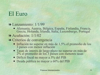El Euro Lanzamiento: 1/1/99 Alemania, Austria, Bélgica, España, Finlandia, Francia, Grecia, Holanda, Irlanda, Italia, Luxemburgo, Portugal  Acuñación: 1/1/02 Criterios de convergencia Inflación no superar en más de 1,5% el promedio de los 3 países con menor inflación Tasas de interés de largo plazo no superar en más de 2% el promedio de los 3 países con menores tasas Déficit fiscal no mayor a 3% del PIB Deuda pública no mayor a 60% del PIB Finanzas Internacionales 