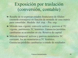 Exposición por traslación (conversión, contable) Resulta de re-expresar estados financieros de filiales (moneda extranjera) en función de moneda de casa matriz para consolidar. Medida: Act. exp. - Pas. exp. Método tasa vigente: convertir activos y pasivos al TC vigente, patrimonio TC histórico. Ganancias/perdidas cambiarias se acumulan en cta. Reserva de capital Método temporal: activos y pasivos monetarios TC corriente, los no monetarios a TC histórico. Ganancias/pérdidas cambiarias a estado de resultados Finanzas Internacionales 