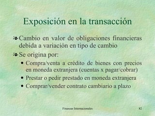 Exposición en la transacción Cambio en valor de obligaciones financieras debida a variación en tipo de cambio Se origina por: Compra/venta a crédito de bienes con precios en moneda extranjera (cuentas x pagar/cobrar) Prestar o pedir prestado en moneda extranjera Comprar/vender contrato cambiario a plazo Finanzas Internacionales 