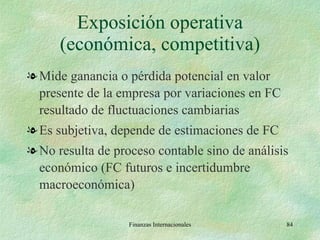 Exposición operativa (económica, competitiva) Mide ganancia o pérdida potencial en valor presente de la empresa por variaciones en FC resultado de fluctuaciones cambiarias Es subjetiva, depende de estimaciones de FC No resulta de proceso contable sino de análisis económico (FC futuros e incertidumbre macroeconómica) Finanzas Internacionales 