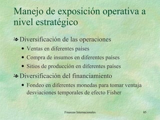 Manejo de exposición operativa a nivel estratégico Diversificación de las operaciones Ventas en diferentes países Compra de insumos en diferentes países Sitios de producción en diferentes países Diversificación del financiamiento Fondeo en diferentes monedas para tomar ventaja desviaciones temporales de efecto Fisher Finanzas Internacionales 